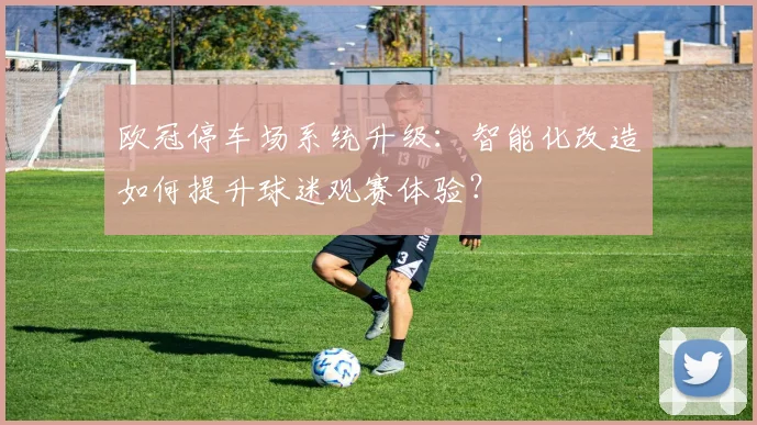 欧冠停车场系统升级：智能化改造如何提升球迷观赛体验？