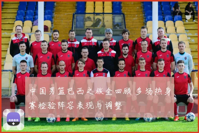 中国男篮巴西之旅全回顾 多场热身赛检验阵容表现与调整