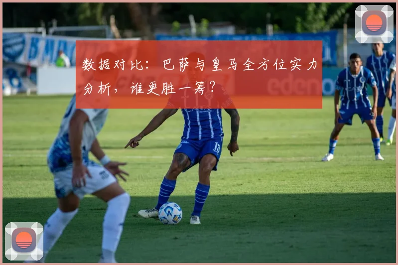 数据对比：巴萨与皇马全方位实力分析，谁更胜一筹？