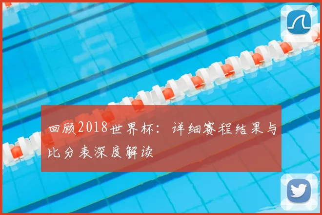 回顾2018世界杯:详细赛程结果与比分表深度解读