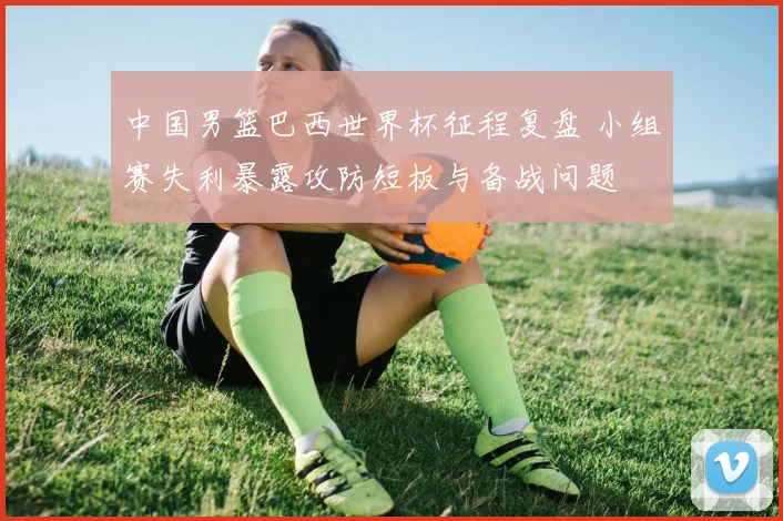 中国男篮巴西世界杯征程复盘 小组赛失利暴露攻防短板与备战问题