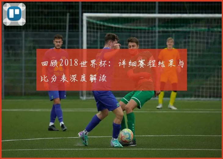 回顾2018世界杯:详细赛程结果与比分表深度解读