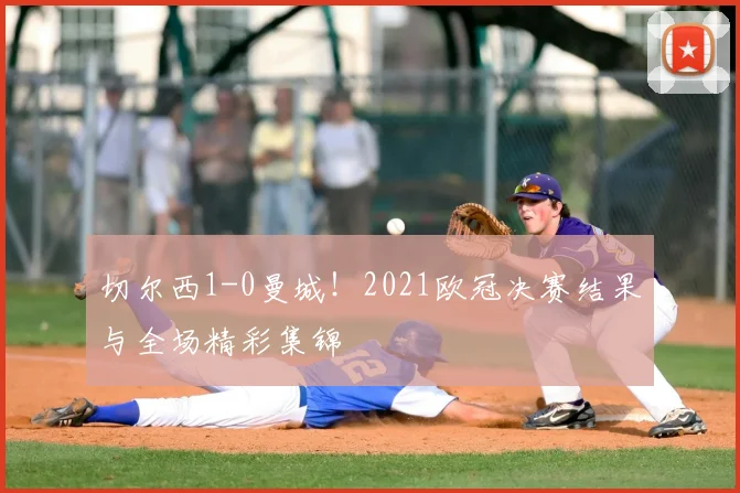 切尔西1-0曼城！2021欧冠决赛结果与全场精彩集锦