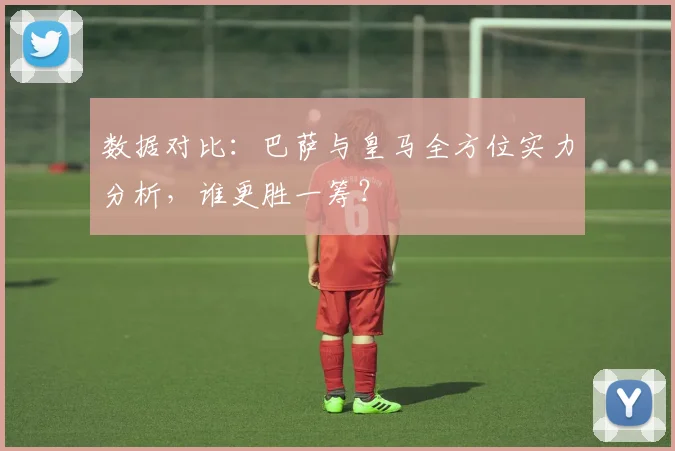 数据对比：巴萨与皇马全方位实力分析，谁更胜一筹？