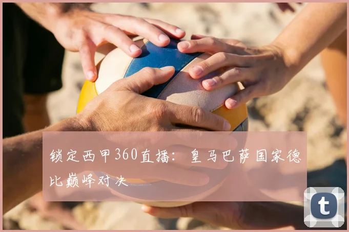 锁定西甲360直播：皇马巴萨国家德比巅峰对决