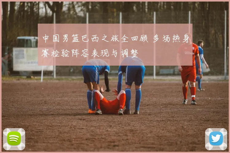 中国男篮巴西之旅全回顾 多场热身赛检验阵容表现与调整