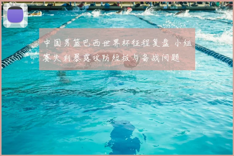 中国男篮巴西世界杯征程复盘 小组赛失利暴露攻防短板与备战问题