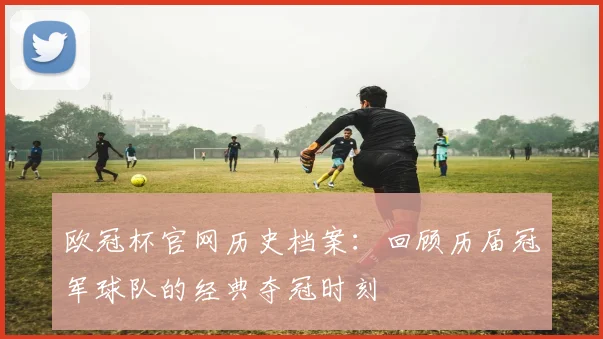 欧冠杯官网历史档案：回顾历届冠军球队的经典夺冠时刻