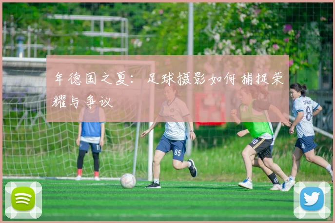 年德国之夏：足球摄影如何捕捉荣耀与争议