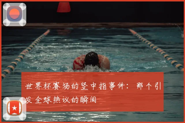 世界杯赛场的竖中指事件：那个引发全球热议的瞬间
