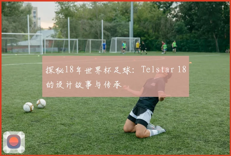 探秘18年世界杯足球：Telstar 18的设计故事与传承