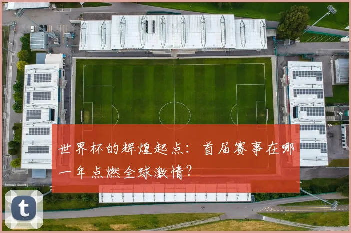世界杯的辉煌起点：首届赛事在哪一年点燃全球激情？
