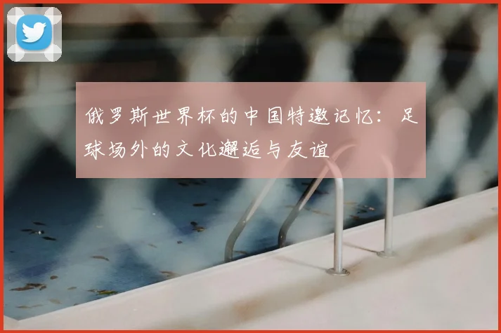 俄罗斯世界杯的中国特邀记忆:足球场外的文化邂逅与友谊